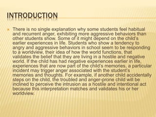 INTRODUCTION
 There is no single explanation why some students feel habitual
and recurrent anger, exhibiting more aggressive behaviors than
other students show. Some of it might depend on the child’s
earlier experiences in life. Students who show a tendency to
angry and aggressive behaviors in school seem to be responding
to a worldview, their idea of how the world functions, that
validates the belief that they are living in a hostile and negative
world. If the child has had negative experiences earlier in life,
experiences that are now part of the child’s memories, a particular
incident may trigger anger associated with the student’s
memories and thoughts. For example, if another child accidentally
steps on the child, the troubled and anger-prone child will be
inclined to perceive the intrusion as a hostile and intentional act
because this interpretation matches and validates his or her
worldview.
 