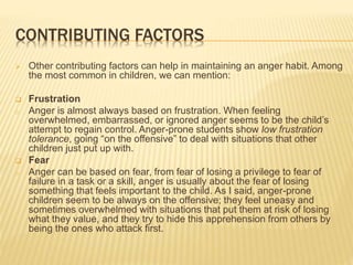 CONTRIBUTING FACTORS
 Other contributing factors can help in maintaining an anger habit. Among
the most common in children, we can mention:
 Frustration
o Anger is almost always based on frustration. When feeling
overwhelmed, embarrassed, or ignored anger seems to be the child’s
attempt to regain control. Anger-prone students show low frustration
tolerance, going “on the offensive” to deal with situations that other
children just put up with.
 Fear
o Anger can be based on fear, from fear of losing a privilege to fear of
failure in a task or a skill, anger is usually about the fear of losing
something that feels important to the child. As I said, anger-prone
children seem to be always on the offensive; they feel uneasy and
sometimes overwhelmed with situations that put them at risk of losing
what they value, and they try to hide this apprehension from others by
being the ones who attack first.
 