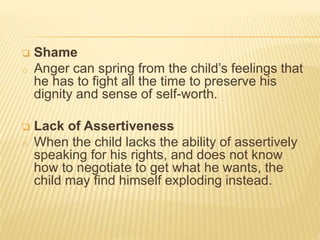  Shame
o Anger can spring from the child’s feelings that
he has to fight all the time to preserve his
dignity and sense of self-worth.
 Lack of Assertiveness
o When the child lacks the ability of assertively
speaking for his rights, and does not know
how to negotiate to get what he wants, the
child may find himself exploding instead.
 