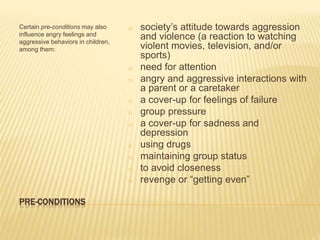 PRE-CONDITIONS
Certain pre-conditions may also
influence angry feelings and
aggressive behaviors in children,
among them:
o society’s attitude towards aggression
and violence (a reaction to watching
violent movies, television, and/or
sports)
o need for attention
o angry and aggressive interactions with
a parent or a caretaker
o a cover-up for feelings of failure
o group pressure
o a cover-up for sadness and
depression
o using drugs
o maintaining group status
o to avoid closeness
o revenge or “getting even”
 