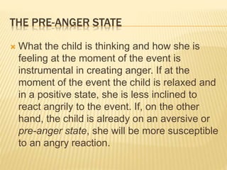 THE PRE-ANGER STATE
 What the child is thinking and how she is
feeling at the moment of the event is
instrumental in creating anger. If at the
moment of the event the child is relaxed and
in a positive state, she is less inclined to
react angrily to the event. If, on the other
hand, the child is already on an aversive or
pre-anger state, she will be more susceptible
to an angry reaction.
 