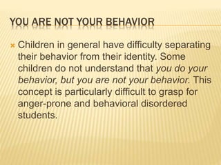 YOU ARE NOT YOUR BEHAVIOR
 Children in general have difficulty separating
their behavior from their identity. Some
children do not understand that you do your
behavior, but you are not your behavior. This
concept is particularly difficult to grasp for
anger-prone and behavioral disordered
students.
 