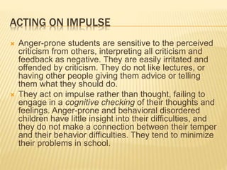 ACTING ON IMPULSE
 Anger-prone students are sensitive to the perceived
criticism from others, interpreting all criticism and
feedback as negative. They are easily irritated and
offended by criticism. They do not like lectures, or
having other people giving them advice or telling
them what they should do.
 They act on impulse rather than thought, failing to
engage in a cognitive checking of their thoughts and
feelings. Anger-prone and behavioral disordered
children have little insight into their difficulties, and
they do not make a connection between their temper
and their behavior difficulties. They tend to minimize
their problems in school.
 