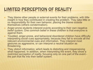 LIMITED PERCEPTION OF REALITY
 They blame other people or external events for their problems, with little
insight in how they contributed in creating the problem. They take little or
no responsibility for their own behavior, placing the blame outside
themselves (others condemnation).
 Anger-prone students interpret events according to their own negative
belief system. One common belief in these children is that everyone is
against them.
 Troubled, anger-prone, and behavioral disordered children have difficulty
interpreting social cues appropriately, because they fail to encode all the
relevant environmental cues and information. They interpret most
gestures as aggressive, or can interpret a neutral situation as
threatening.
 They distort information, which leads to distorting and misperceiving
what happened. In addition, when interpreting the event, they show a
restricted perception of reality, focusing only on one part of the event -
the part that fits into their belief system.
 