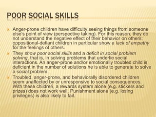 POOR SOCIAL SKILLS
 Anger-prone children have difficulty seeing things from someone
else’s point of view (perspective taking). For this reason, they do
not understand the negative effect of their behavior on others;
oppositional-defiant children in particular show a lack of empathy
for the feelings of others.
 They show poor social skills and a deficit in social problem
solving, that is, in solving problems that underlie social
interactions. An anger-prone and/or emotionally troubled child is
deficient in the number of solutions he is able to generate to solve
a social problem.
 Troubled, anger-prone, and behaviorally disordered children
seem unaffected by or unresponsive to social consequences.
With these children, a rewards system alone (e.g. stickers and
prizes) does not work well. Punishment alone (e.g. losing
privileges) is also likely to fail.
 