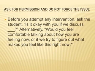 ASK FOR PERMISSION AND DO NOT FORCE THE ISSUE
 Before you attempt any intervention, ask the
student, “Is it okay with you if we discuss
___?” Alternatively, “Would you feel
comfortable talking about how you are
feeling now, or if we try to figure out what
makes you feel like this right now?”
 
