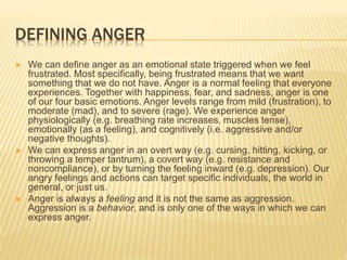 DEFINING ANGER
 We can define anger as an emotional state triggered when we feel
frustrated. Most specifically, being frustrated means that we want
something that we do not have. Anger is a normal feeling that everyone
experiences. Together with happiness, fear, and sadness, anger is one
of our four basic emotions. Anger levels range from mild (frustration), to
moderate (mad), and to severe (rage). We experience anger
physiologically (e.g. breathing rate increases, muscles tense),
emotionally (as a feeling), and cognitively (i.e. aggressive and/or
negative thoughts).
 We can express anger in an overt way (e.g. cursing, hitting, kicking, or
throwing a temper tantrum), a covert way (e.g. resistance and
noncompliance), or by turning the feeling inward (e.g. depression). Our
angry feelings and actions can target specific individuals, the world in
general, or just us.
 Anger is always a feeling and it is not the same as aggression.
Aggression is a behavior, and is only one of the ways in which we can
express anger.
 