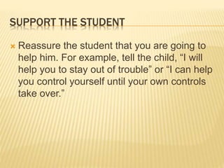 SUPPORT THE STUDENT
 Reassure the student that you are going to
help him. For example, tell the child, “I will
help you to stay out of trouble” or “I can help
you control yourself until your own controls
take over.”
 