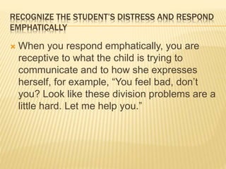 RECOGNIZE THE STUDENT’S DISTRESS AND RESPOND
EMPHATICALLY
 When you respond emphatically, you are
receptive to what the child is trying to
communicate and to how she expresses
herself, for example, “You feel bad, don’t
you? Look like these division problems are a
little hard. Let me help you.”
 