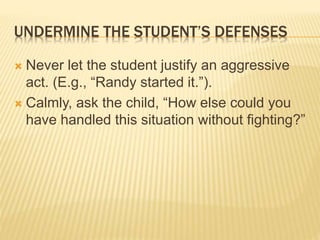 UNDERMINE THE STUDENT’S DEFENSES
 Never let the student justify an aggressive
act. (E.g., “Randy started it.”).
 Calmly, ask the child, “How else could you
have handled this situation without fighting?”
 