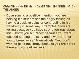 ASSUME GOOD INTENTIONS OR MOTIVES UNDERLYING
THE ANGER
 By assuming a positive intention, you are
helping the student see the angry feeling as
having a positive value or contributing to his
well-being in some way. Examples, “You are
yelling because you have strong feelings about
this. I know you hit Randy because you were
focused reading the story and it was hard for
you to break away.” Alternatively, “You don’t
want to go to the library because you are bored
there and you get restless.”
 