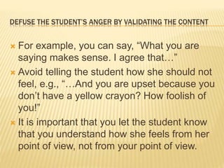 DEFUSE THE STUDENT’S ANGER BY VALIDATING THE CONTENT
 For example, you can say, “What you are
saying makes sense. I agree that…”
 Avoid telling the student how she should not
feel, e.g., “…And you are upset because you
don’t have a yellow crayon? How foolish of
you!”
 It is important that you let the student know
that you understand how she feels from her
point of view, not from your point of view.
 