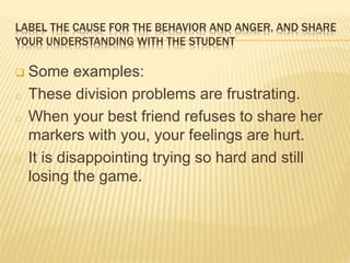 LABEL THE CAUSE FOR THE BEHAVIOR AND ANGER, AND SHARE
YOUR UNDERSTANDING WITH THE STUDENT
 Some examples:
o These division problems are frustrating.
o When your best friend refuses to share her
markers with you, your feelings are hurt.
o It is disappointing trying so hard and still
losing the game.
 