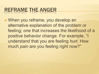 REFRAME THE ANGER
 When you reframe, you develop an
alternative explanation of the problem or
feeling; one that increases the likelihood of a
positive behavior change. For example, “I
understand that you are feeling hurt. How
much pain are you feeling right now?”
 