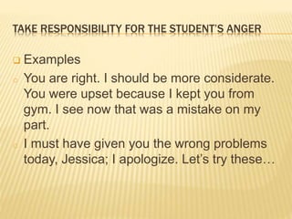 TAKE RESPONSIBILITY FOR THE STUDENT’S ANGER
 Examples
o You are right. I should be more considerate.
You were upset because I kept you from
gym. I see now that was a mistake on my
part.
o I must have given you the wrong problems
today, Jessica; I apologize. Let’s try these…
 