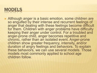 MODELS
 Although anger is a basic emotion, some children are
so engulfed by their intense and recurrent feelings of
anger that dealing with these feelings become difficult
for them. Children with anger problems have difficulty
keeping their anger under control. For a troubled and
anger-prone child, anger becomes repetitive and
chronic, rather than an isolated event. Anger-prone
children show greater frequency, intensity, and/or
duration of angry feelings and behaviors. To explain
these behaviors, we can use several models. Those
models most commonly applied to school age
children follow.
 