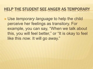 HELP THE STUDENT SEE ANGER AS TEMPORARY
 Use temporary language to help the child
perceive her feelings as transitory. For
example, you can say, “When we talk about
this, you will feel better,” or “It is okay to feel
like this now. It will go away.”
 