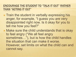 ENCOURAGE THE STUDENT TO “TALK IT OUT” RATHER
THAN “ACTING IT OUT”
 Train the student in verbally expressing his
anger, for example, “I guess you are very
disappointed right now. Is it okay for you to
tell me how you feel?”
 Make sure the child understands that is okay
to feel angry (“We all feel angry
sometimes…”), but is how the child handles
the situation that can make it worse.
However, set limits on what the child can and
cannot say.
 