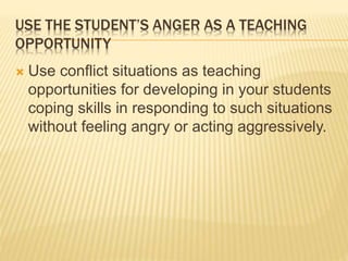 USE THE STUDENT’S ANGER AS A TEACHING
OPPORTUNITY
 Use conflict situations as teaching
opportunities for developing in your students
coping skills in responding to such situations
without feeling angry or acting aggressively.
 
