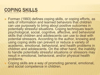 COPING SKILLS
 Forman (1993) defines coping skills, or coping efforts, as
sets of information and learned behaviors that children
can use purposely to bring about positive outcomes in
potentially stressful situations. Coping techniques teach
psychological, social, cognitive, affective, and behavioral
skills that children and adolescents can use to deal with
potential stressors. According to the author, knowing and
using coping skills can prevent or reduce a variety of
academic, emotional, behavioral, and health problems in
children and adolescents. On the other hand, the inability
to handle potentially stressful situations or stressors may
result in emotional, behavioral, and/or physical health
problems.
 Coping skills are a way of promoting general, emotional,
and social competence in children.
 