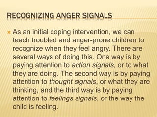RECOGNIZING ANGER SIGNALS
 As an initial coping intervention, we can
teach troubled and anger-prone children to
recognize when they feel angry. There are
several ways of doing this. One way is by
paying attention to action signals, or to what
they are doing. The second way is by paying
attention to thought signals, or what they are
thinking, and the third way is by paying
attention to feelings signals, or the way the
child is feeling.
 
