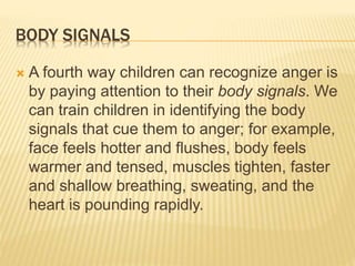 BODY SIGNALS
 A fourth way children can recognize anger is
by paying attention to their body signals. We
can train children in identifying the body
signals that cue them to anger; for example,
face feels hotter and flushes, body feels
warmer and tensed, muscles tighten, faster
and shallow breathing, sweating, and the
heart is pounding rapidly.
 