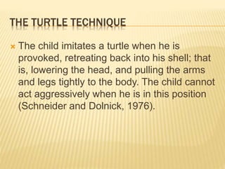 THE TURTLE TECHNIQUE
 The child imitates a turtle when he is
provoked, retreating back into his shell; that
is, lowering the head, and pulling the arms
and legs tightly to the body. The child cannot
act aggressively when he is in this position
(Schneider and Dolnick, 1976).
 