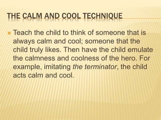 THE CALM AND COOL TECHNIQUE
 Teach the child to think of someone that is
always calm and cool; someone that the
child truly likes. Then have the child emulate
the calmness and coolness of the hero. For
example, imitating the terminator, the child
acts calm and cool.
 