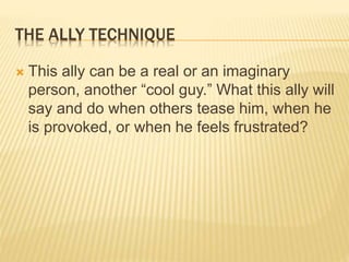 THE ALLY TECHNIQUE
 This ally can be a real or an imaginary
person, another “cool guy.” What this ally will
say and do when others tease him, when he
is provoked, or when he feels frustrated?
 