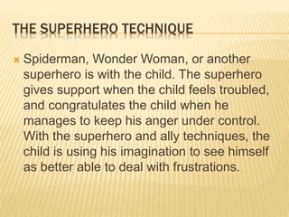 THE SUPERHERO TECHNIQUE
 Spiderman, Wonder Woman, or another
superhero is with the child. The superhero
gives support when the child feels troubled,
and congratulates the child when he
manages to keep his anger under control.
With the superhero and ally techniques, the
child is using his imagination to see himself
as better able to deal with frustrations.
 