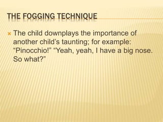 THE FOGGING TECHNIQUE
 The child downplays the importance of
another child’s taunting; for example:
“Pinocchio!” “Yeah, yeah, I have a big nose.
So what?”
 