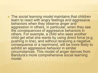  The social learning model maintains that children
learn to react with angry feelings and aggressive
behaviors when they observe anger and
aggression in others, in particular, when they see
the consequences of aggressive behaviors in
others. For example, a child who sees another
child get what she wants by using direct force (e.g.
pushing in line), and without receiving a negative
consequence or a reprimand, will be more likely to
exhibit an aggressive behavior in similar
circumstances. This model of anger derives from
Bandura’s more comprehensive social learning
model.
 