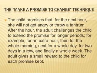 THE “MAKE A PROMISE TO CHANGE” TECHNIQUE
 The child promises that, for the next hour,
she will not get angry or throw a tantrum.
After the hour, the adult challenges the child
to extend the promise for longer periods; for
example, for an extra hour, then for the
whole morning, next for a whole day, for two
days in a row, and finally a whole week. The
adult gives a small reward to the child for
each promise kept.
 