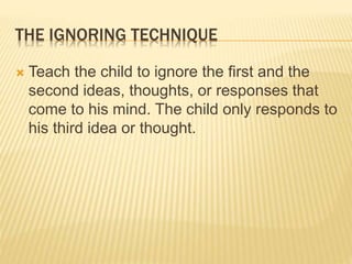 THE IGNORING TECHNIQUE
 Teach the child to ignore the first and the
second ideas, thoughts, or responses that
come to his mind. The child only responds to
his third idea or thought.
 