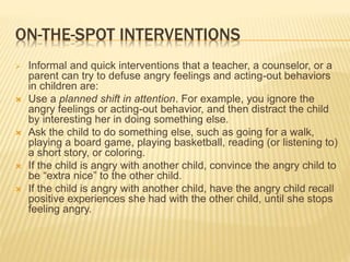 ON-THE-SPOT INTERVENTIONS
 Informal and quick interventions that a teacher, a counselor, or a
parent can try to defuse angry feelings and acting-out behaviors
in children are:
 Use a planned shift in attention. For example, you ignore the
angry feelings or acting-out behavior, and then distract the child
by interesting her in doing something else.
 Ask the child to do something else, such as going for a walk,
playing a board game, playing basketball, reading (or listening to)
a short story, or coloring.
 If the child is angry with another child, convince the angry child to
be “extra nice” to the other child.
 If the child is angry with another child, have the angry child recall
positive experiences she had with the other child, until she stops
feeling angry.
 