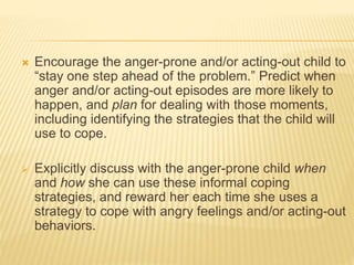  Encourage the anger-prone and/or acting-out child to
“stay one step ahead of the problem.” Predict when
anger and/or acting-out episodes are more likely to
happen, and plan for dealing with those moments,
including identifying the strategies that the child will
use to cope.
 Explicitly discuss with the anger-prone child when
and how she can use these informal coping
strategies, and reward her each time she uses a
strategy to cope with angry feelings and/or acting-out
behaviors.
 