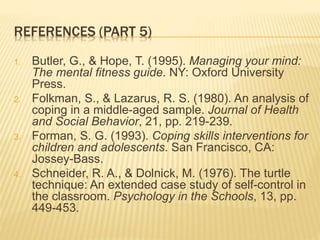 REFERENCES (PART 5)
1. Butler, G., & Hope, T. (1995). Managing your mind:
The mental fitness guide. NY: Oxford University
Press.
2. Folkman, S., & Lazarus, R. S. (1980). An analysis of
coping in a middle-aged sample. Journal of Health
and Social Behavior, 21, pp. 219-239.
3. Forman, S. G. (1993). Coping skills interventions for
children and adolescents. San Francisco, CA:
Jossey-Bass.
4. Schneider, R. A., & Dolnick, M. (1976). The turtle
technique: An extended case study of self-control in
the classroom. Psychology in the Schools, 13, pp.
449-453.
 