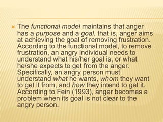  The functional model maintains that anger
has a purpose and a goal, that is, anger aims
at achieving the goal of removing frustration.
According to the functional model, to remove
frustration, an angry individual needs to
understand what his/her goal is, or what
he/she expects to get from the anger.
Specifically, an angry person must
understand what he wants, whom they want
to get it from, and how they intend to get it.
According to Fein (1993), anger becomes a
problem when its goal is not clear to the
angry person.
 