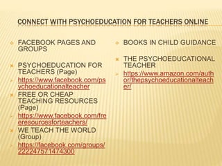 CONNECT WITH PSYCHOEDUCATION FOR TEACHERS ONLINE
 FACEBOOK PAGES AND
GROUPS
 PSYCHOEDUCATION FOR
TEACHERS (Page)
 https://www.facebook.com/ps
ychoeducationalteacher
 FREE OR CHEAP
TEACHING RESOURCES
(Page)
 https://www.facebook.com/fre
eresourcesforteachers/
 WE TEACH THE WORLD
(Group)
 https://facebook.com/groups/
222247571474300
 BOOKS IN CHILD GUIDANCE
 THE PSYCHOEDUCATIONAL
TEACHER
 https://www.amazon.com/auth
or/thepsychoeducationalteach
er/
 