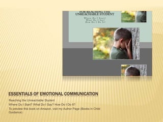ESSENTIALS OF EMOTIONAL COMMUNICATION
Reaching the Unreachable Student
Where Do I Start? What Do I Say? How Do I Do It?
To preview this book on Amazon, visit my Author Page (Books in Child
Guidance)
 