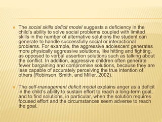  The social skills deficit model suggests a deficiency in the
child’s ability to solve social problems coupled with limited
skills in the number of alternative solutions the student can
generate to handle successfully social or interactional
problems. For example, the aggressive adolescent generates
more physically aggressive solutions, like hitting and fighting,
as opposed to verbal assertion solutions such as talking about
the conflict. In addition, aggressive children often generate
fewer bargaining and compromise solutions, because they are
less capable of accurately perceiving the true intention of
others (Robinson, Smith, and Miller, 2002).
 The self-management deficit model explains anger as a deficit
in the child’s ability to sustain effort to reach a long-term goal,
and to find solutions, in particular, when the solution requires
focused effort and the circumstances seem adverse to reach
the goal.
 