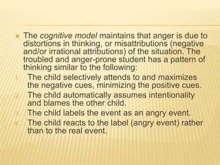  The cognitive model maintains that anger is due to
distortions in thinking, or misattributions (negative
and/or irrational attributions) of the situation. The
troubled and anger-prone student has a pattern of
thinking similar to the following:
1. The child selectively attends to and maximizes
the negative cues, minimizing the positive cues.
2. The child automatically assumes intentionality
and blames the other child.
3. The child labels the event as an angry event.
4. The child reacts to the label (angry event) rather
than to the real event.
 