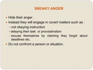 SNEAKY ANGER
 Hide their anger .
 Instead they will engage in covert matters such as :
- not obeying instruction
- delaying their task or procrastination
- excuse themselves by claiming they forgot about
deadlines etc.
 Do not confront a person or situation.
 