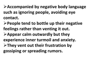 Accompanied by negative body language
such as ignoring people, avoiding eye
contact.
People tend to bottle up their negative
feelings rather than venting it out.
Appear calm outwardly but they
experience inner turmoil and anxiety.
They vent out their frustration by
gossiping or spreading rumors.
 