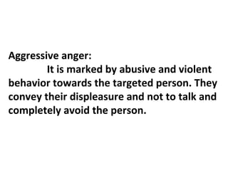 AAA
Aggressive anger:
It is marked by abusive and violent
behavior towards the targeted person. They
convey their displeasure and not to talk and
completely avoid the person.
 
