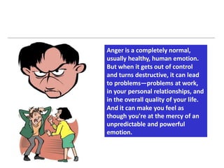Anger is a completely normal,
usually healthy, human emotion.
But when it gets out of control
and turns destructive, it can lead
to problems—problems at work,
in your personal relationships, and
in the overall quality of your life.
And it can make you feel as
though you're at the mercy of an
unpredictable and powerful
emotion.
 