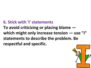 6. Stick with 'I' statements
To avoid criticizing or placing blame —
which might only increase tension — use "I"
statements to describe the problem. Be
respectful and specific.
 
