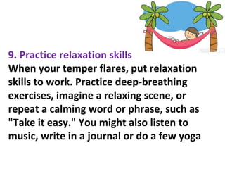 9. Practice relaxation skills
When your temper flares, put relaxation
skills to work. Practice deep-breathing
exercises, imagine a relaxing scene, or
repeat a calming word or phrase, such as
"Take it easy." You might also listen to
music, write in a journal or do a few yoga
 