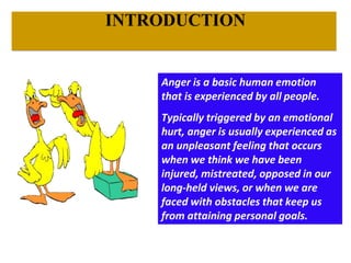 Anger is a basic human emotion
that is experienced by all people.
Typically triggered by an emotional
hurt, anger is usually experienced as
an unpleasant feeling that occurs
when we think we have been
injured, mistreated, opposed in our
long-held views, or when we are
faced with obstacles that keep us
from attaining personal goals.
INTRODUCTION
 
