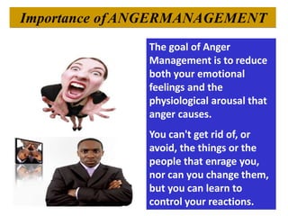 Importance ofANGERMANAGEMENT
The goal of Anger
Management is to reduce
both your emotional
feelings and the
physiological arousal that
anger causes.
You can't get rid of, or
avoid, the things or the
people that enrage you,
nor can you change them,
but you can learn to
control your reactions.
 
